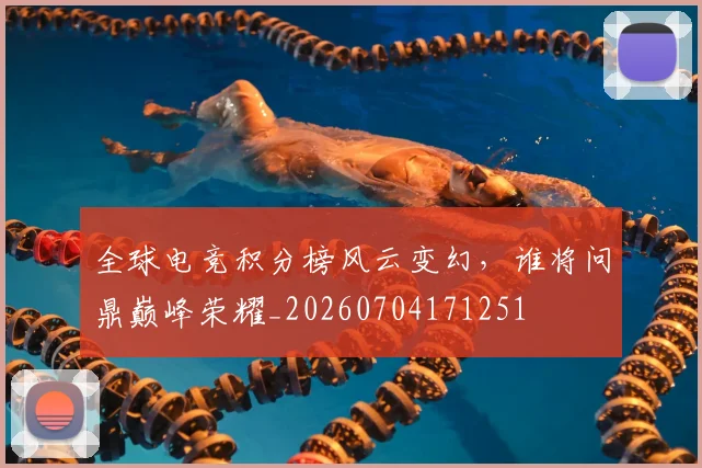 全球电竞积分榜风云变幻，谁将问鼎巅峰荣耀_20260704171251