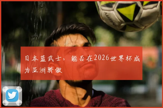 日本蓝武士，能否在2026世界杯成为亚洲骄傲