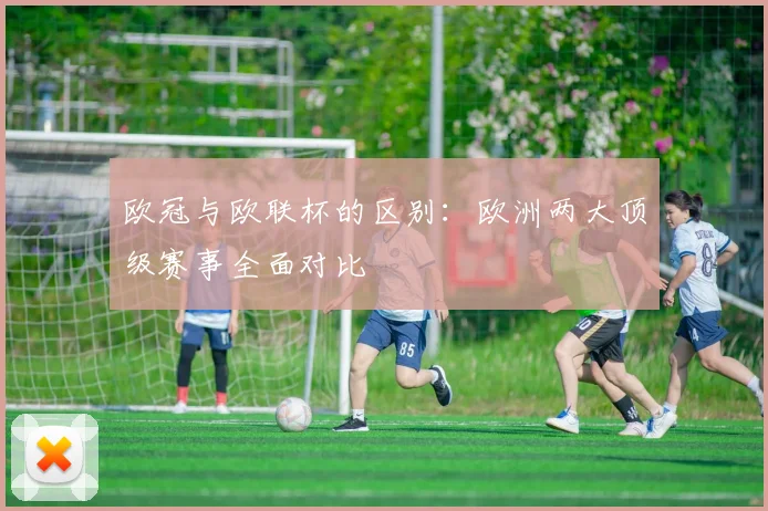 欧冠与欧联杯的区别：欧洲两大顶级赛事全面对比