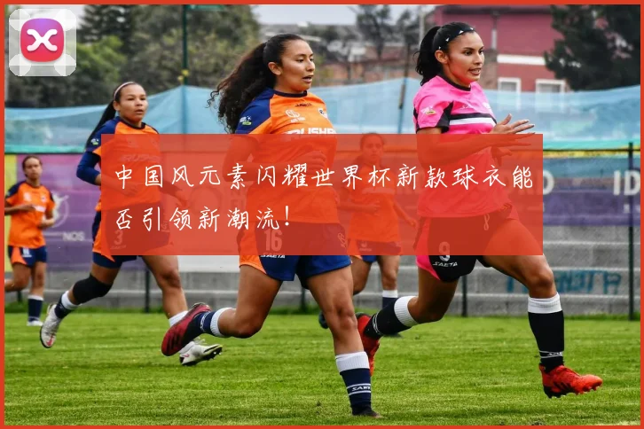 中国风元素闪耀世界杯新款球衣能否引领新潮流！