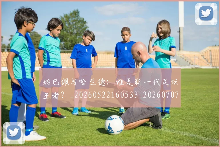 姆巴佩与哈兰德：谁是新一代足坛王者？_20260522160533_20260707023418