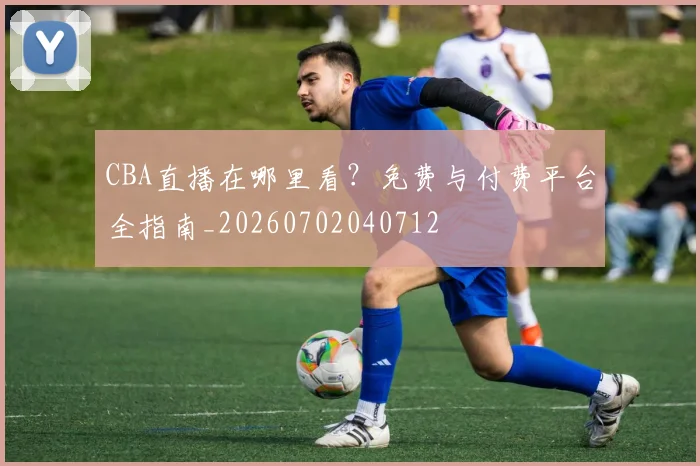 CBA直播在哪里看?免费与付费平台全指南_20260702040712