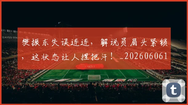 樊振东失误连连，解说员眉头紧锁，这状态让人捏把汗！_20260606145814