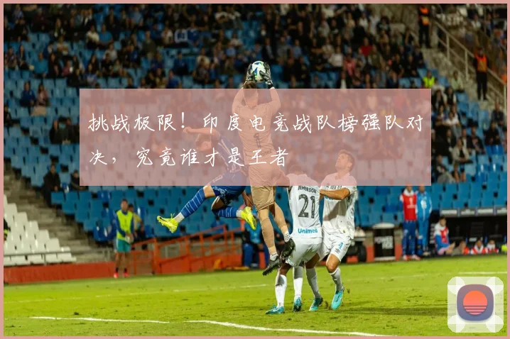 挑战极限!印度电竞战队榜强队对决,究竟谁才是王者