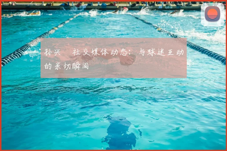 孙兴慜社交媒体动态:与球迷互动的亲切瞬间