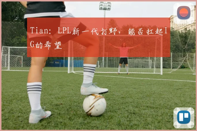 Tian：LPL新一代打野，能否扛起IG的希望