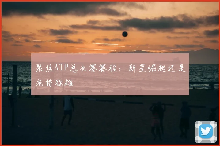 聚焦ATP总决赛赛程,新星崛起还是老将称雄
