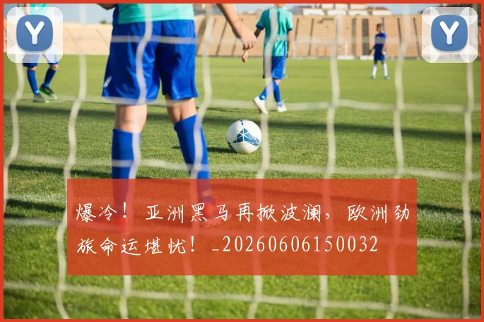爆冷!亚洲黑马再掀波澜,欧洲劲旅命运堪忧!_20260606150032
