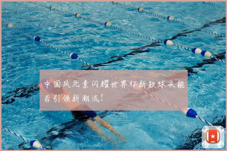 中国风元素闪耀世界杯新款球衣能否引领新潮流!