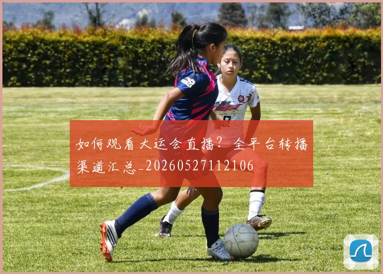 如何观看大运会直播?全平台转播渠道汇总_20260527112106