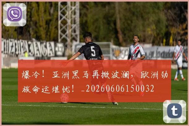 爆冷!亚洲黑马再掀波澜,欧洲劲旅命运堪忧!_20260606150032